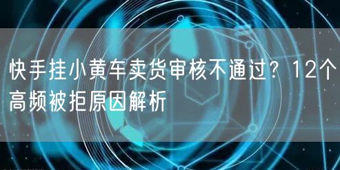 快手挂小黄车卖货审核不通过？12个高频被拒原因解析