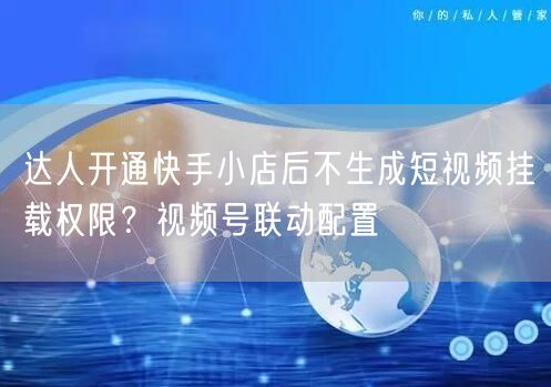 达人开通快手小店后不生成短视频挂载权限？视频号联动配置