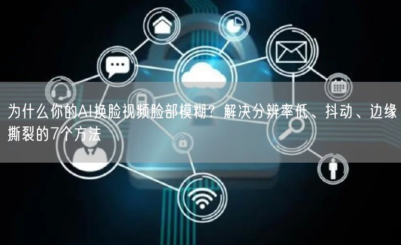 为什么你的AI换脸视频脸部模糊？解决分辨率低、抖动、边缘撕裂的7个方法