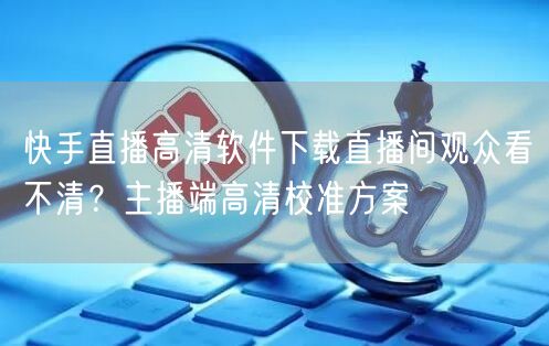 快手直播高清软件下载直播间观众看不清？主播端高清校准方案