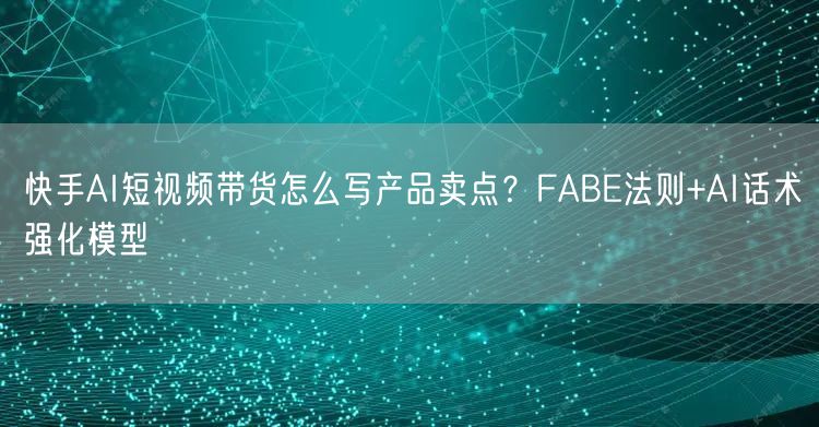 快手AI短视频带货怎么写产品卖点？FABE法则+AI话术强化模型