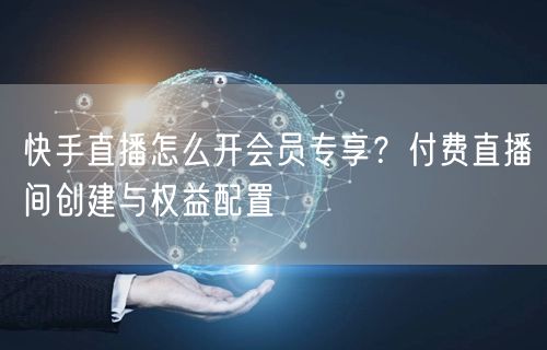 快手直播怎么开会员专享？付费直播间创建与权益配置