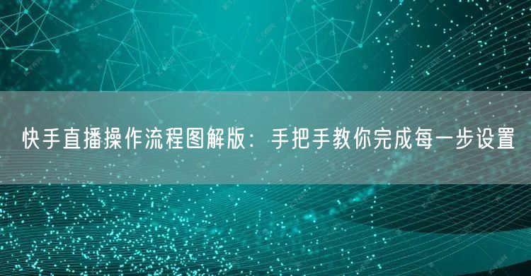快手直播操作流程图解版:手把手教你完成每一步设置