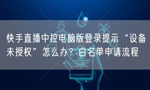 快手直播中控电脑版登录提示“设备未授权”怎么办？白名单申请流程
