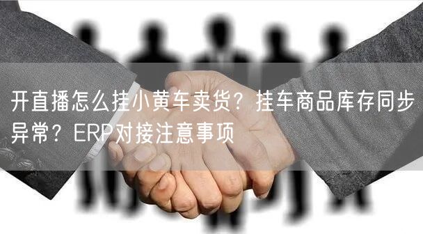 开直播怎么挂小黄车卖货？挂车商品库存同步异常？ERP对接注意事项
