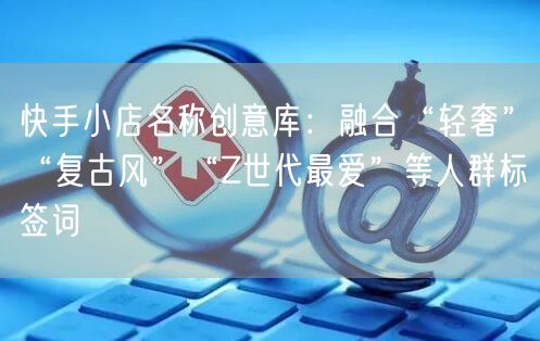 快手小店名称创意库：融合“轻奢”“复古风”“Z世代最爱”等人群标签词