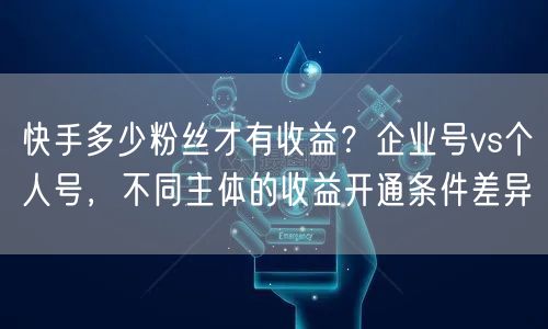 快手多少粉丝才有收益？企业号vs个人号，不同主体的收益开通条件差异