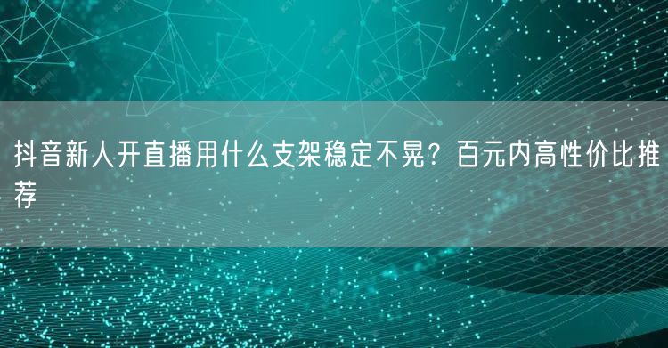 抖音新人开直播用什么支架稳定不晃？百元内高性价比推荐
