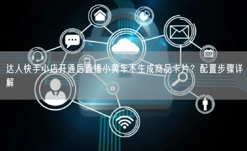 达人快手小店开通后直播小黄车不生成商品卡片？配置步骤详解