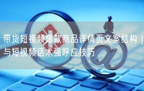 带货短视频爆款商品详情页文案结构｜与短视频话术强呼应技巧