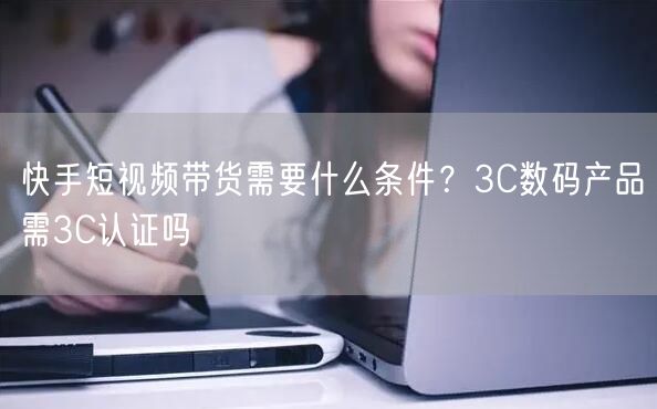 快手短视频带货需要什么条件？3C数码产品需3C认证吗