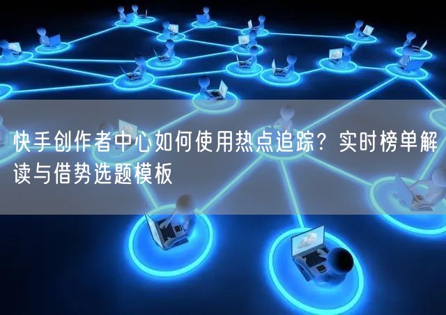 快手创作者中心如何使用热点追踪？实时榜单解读与借势选题模板