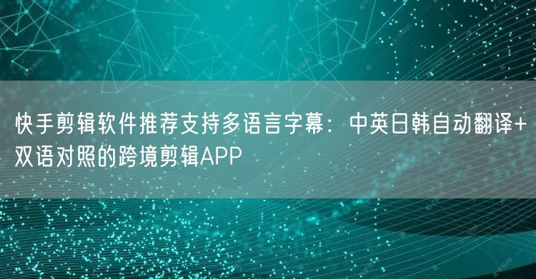 快手剪辑软件推荐支持多语言字幕：中英日韩自动翻译+双语对照的跨境剪辑APP