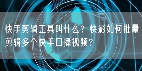 快手剪辑工具叫什么？快影如何批量剪辑多个快手口播视频？