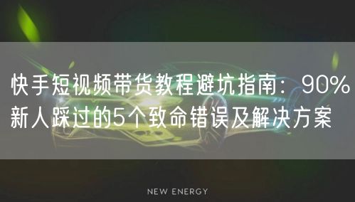 快手短视频带货教程避坑指南：90%新人踩过的5个致命错误及解决方案