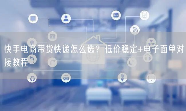 快手电商带货快递怎么选？低价稳定+电子面单对接教程