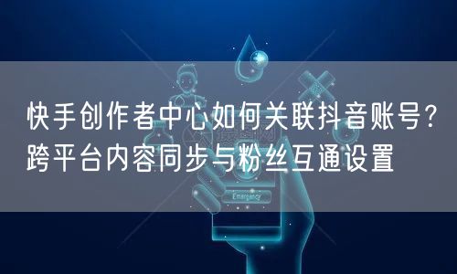 快手创作者中心如何关联抖音账号？跨平台内容同步与粉丝互通设置