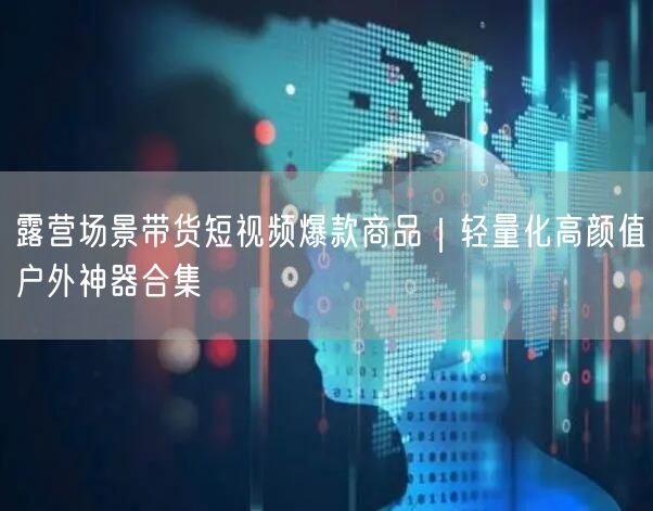 露营场景带货短视频爆款商品｜轻量化高颜值户外神器合集