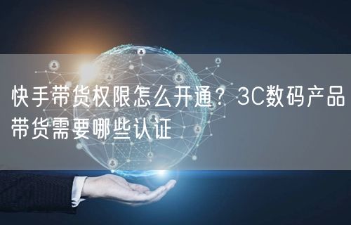 快手带货权限怎么开通？3C数码产品带货需要哪些认证