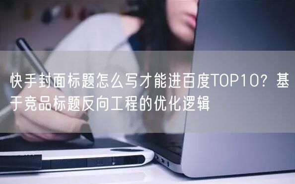 快手封面标题怎么写才能进百度TOP10？基于竞品标题反向工程的优化逻辑