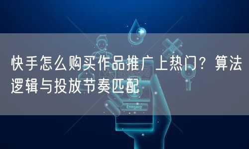 快手怎么购买作品推广上热门？算法逻辑与投放节奏匹配