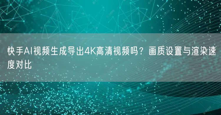 快手AI视频生成导出4K高清视频吗？画质设置与渲染速度对比