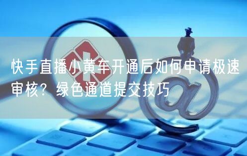 快手直播小黄车开通后如何申请极速审核？绿色通道提交技巧