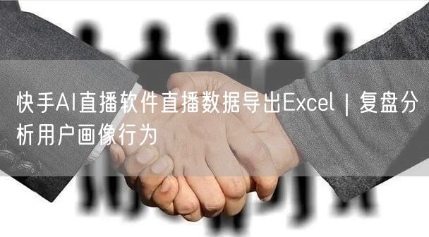快手AI直播软件直播数据导出Excel｜复盘分析用户画像行为