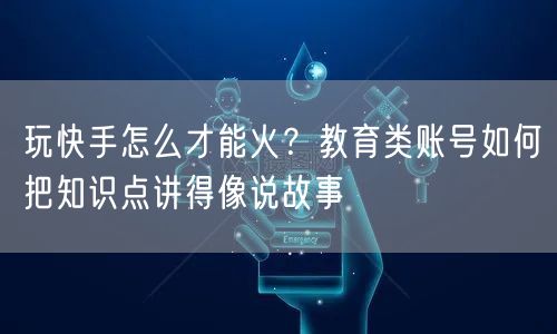 玩快手怎么才能火？教育类账号如何把知识点讲得像说故事