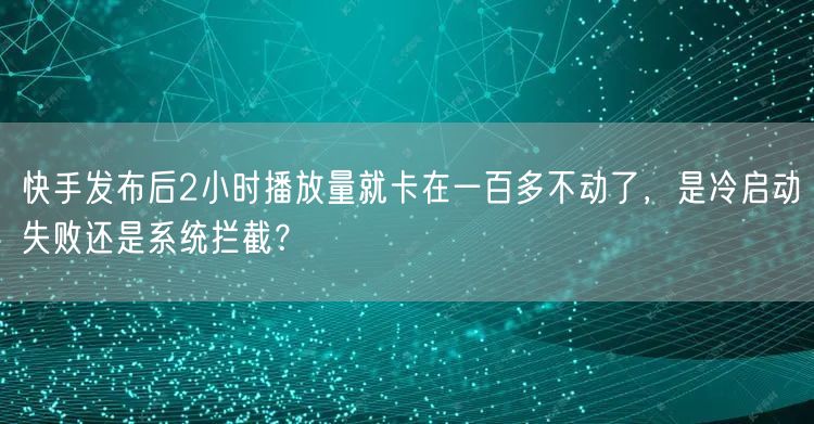 快手发布后2小时播放量就卡在一百多不动了，是冷启动失败还是系统拦截？