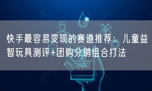快手最容易变现的赛道推荐：儿童益智玩具测评+团购分销组合打法
