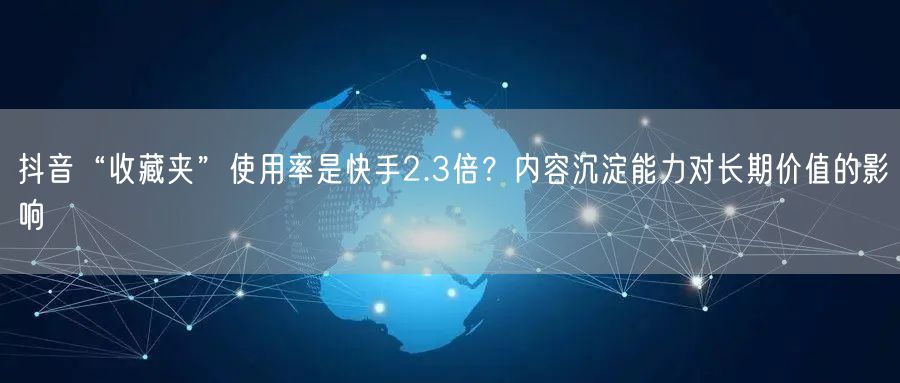 抖音“收藏夹”使用率是快手2.3倍？内容沉淀能力对长期价值的影响