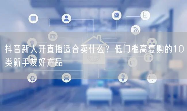 抖音新人开直播适合卖什么？低门槛高复购的10类新手友好产品