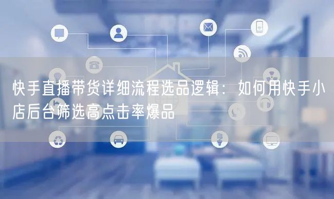快手直播带货详细流程选品逻辑：如何用快手小店后台筛选高点击率爆品