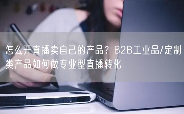 怎么开直播卖自己的产品？B2B工业品/定制类产品如何做专业型直播转化