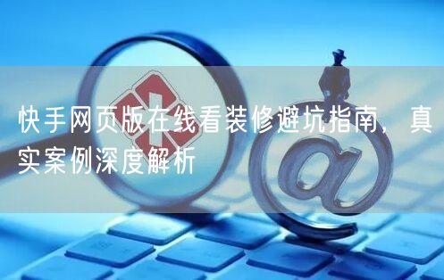 快手网页版在线看装修避坑指南，真实案例深度解析