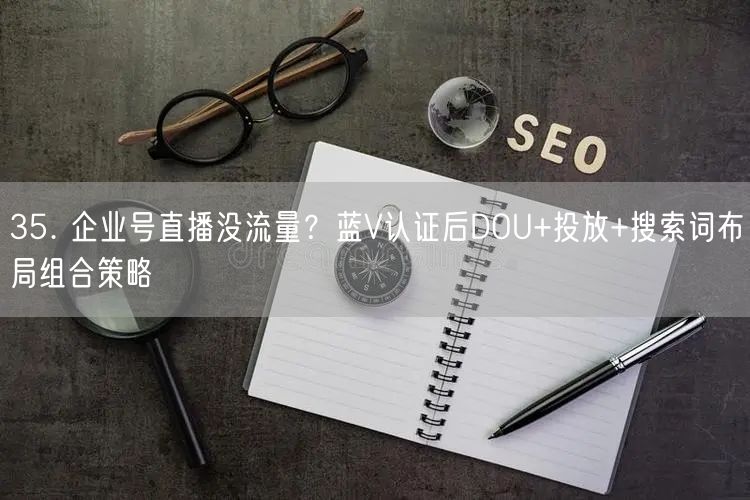 35. 企业号直播没流量？蓝V认证后DOU+投放+搜索词布局组合策略