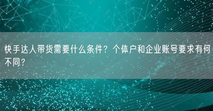 快手达人带货需要什么条件？个体户和企业账号要求有何不同？