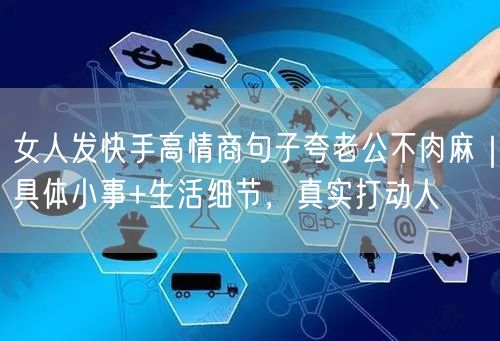 女人发快手高情商句子夸老公不肉麻｜具体小事+生活细节，真实打动人