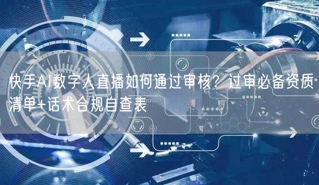 快手AI数字人直播如何通过审核？过审必备资质清单+话术合规自查表