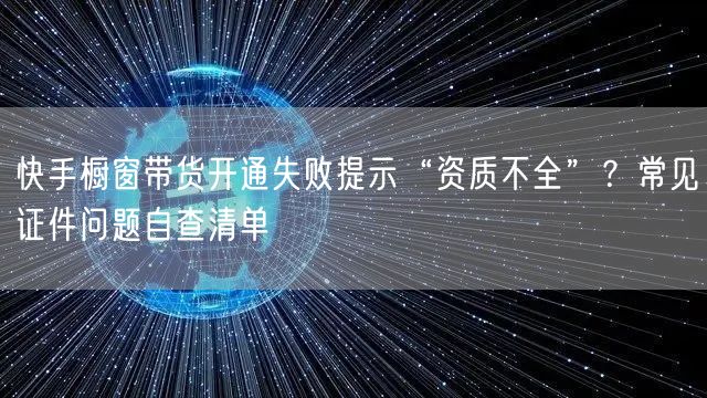 快手橱窗带货开通失败提示“资质不全”？常见证件问题自查清单